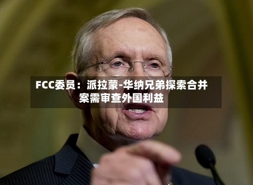 FCC委员：派拉蒙-华纳兄弟探索合并案需审查外国利益