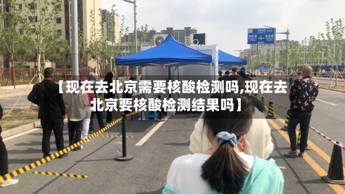 【现在去北京需要核酸检测吗,现在去北京要核酸检测结果吗】