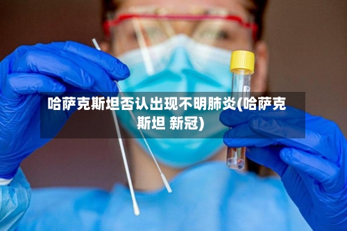 哈萨克斯坦否认出现不明肺炎(哈萨克斯坦 新冠)