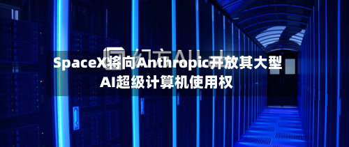 SpaceX将向Anthropic开放其大型AI超级计算机使用权