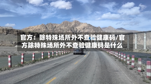 官方：除特殊场所外不查验健康码/官方除特殊场所外不查验健康码是什么