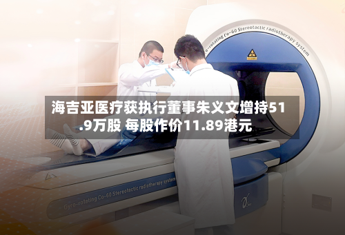海吉亚医疗获执行董事朱义文增持51.9万股 每股作价11.89港元