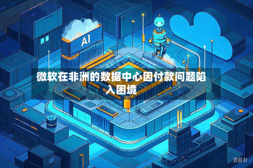 微软在非洲的数据中心因付款问题陷入困境