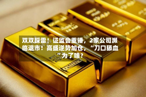 双双踩雷！证监会重锤，2家公司濒临退市！高盛逆势加仓，“刀口舔血”为了啥？