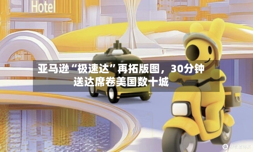 亚马逊“极速达”再拓版图，30分钟送达席卷美国数十城
