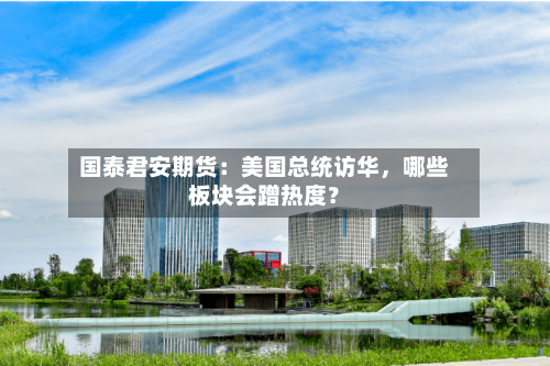国泰君安期货：美国总统访华，哪些板块会蹭热度？
