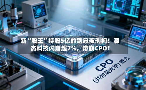 新“股王”持股5亿的副总被刑拘！源杰科技闪崩超7%，带崩CPO！