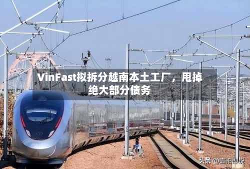 VinFast拟拆分越南本土工厂，甩掉绝大部分债务