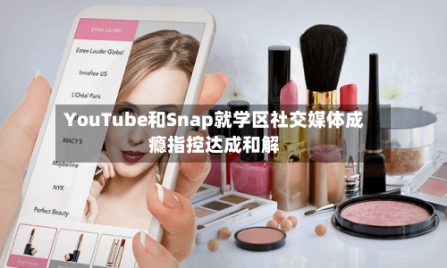 YouTube和Snap就学区社交媒体成瘾指控达成和解