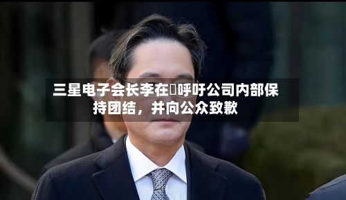 三星电子会长李在镕呼吁公司内部保持团结,并向公众致歉