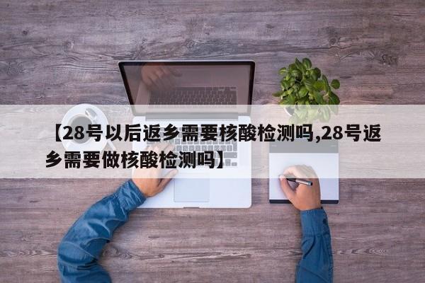 【28号以后返乡需要核酸检测吗,28号返乡需要做核酸检测吗】