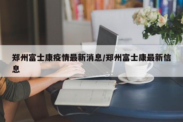 郑州富士康疫情最新消息/郑州富士康最新信息