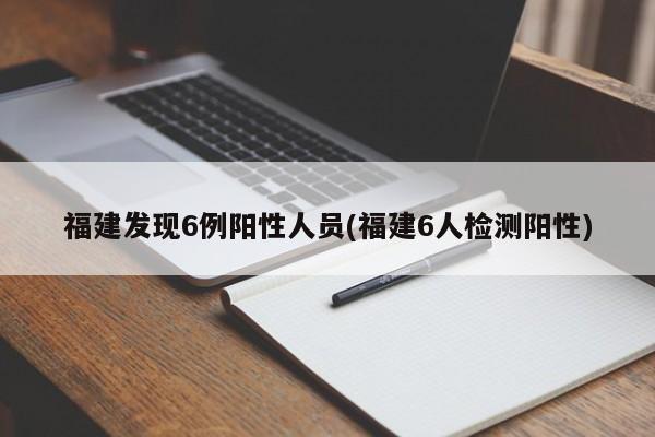 福建发现6例阳性人员(福建6人检测阳性)