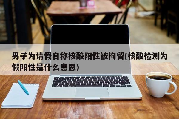 男子为请假自称核酸阳性被拘留(核酸检测为假阳性是什么意思)