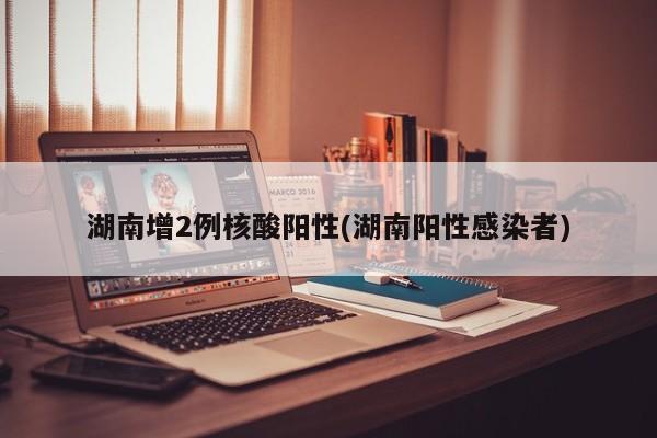 湖南增2例核酸阳性(湖南阳性感染者)
