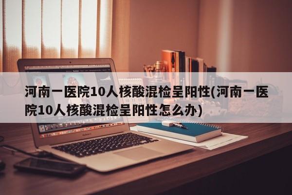 河南一医院10人核酸混检呈阳性(河南一医院10人核酸混检呈阳性怎么办)