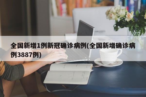 全国新增1例新冠确诊病例(全国新增确诊病例3887例)