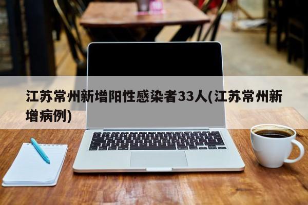 江苏常州新增阳性感染者33人(江苏常州新增病例)