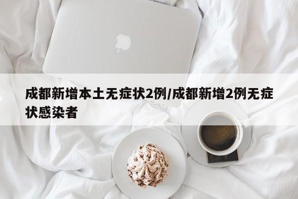 成都新增本土无症状2例/成都新增2例无症状感染者