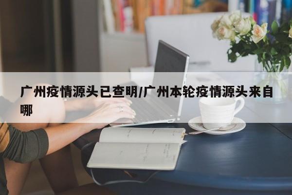 广州疫情源头已查明/广州本轮疫情源头来自哪