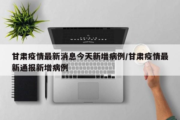 甘肃疫情最新消息今天新增病例/甘肃疫情最新通报新增病例