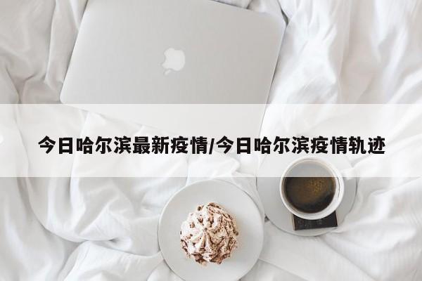 今日哈尔滨最新疫情/今日哈尔滨疫情轨迹
