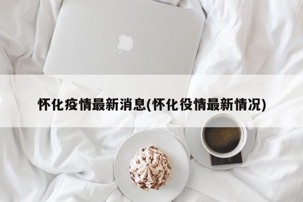 怀化疫情最新消息(怀化役情最新情况)