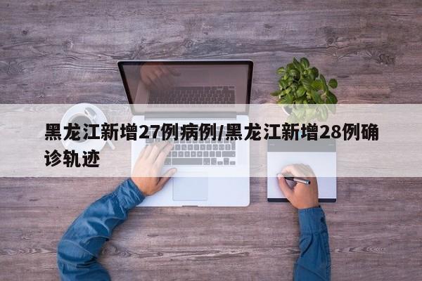 黑龙江新增27例病例/黑龙江新增28例确诊轨迹