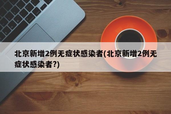 北京新增2例无症状感染者(北京新增2例无症状感染者?)