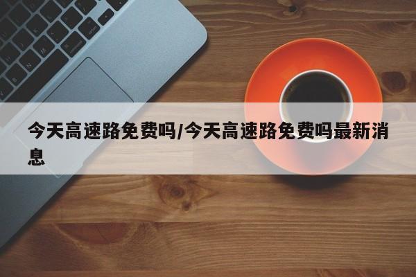 今天高速路免费吗/今天高速路免费吗最新消息