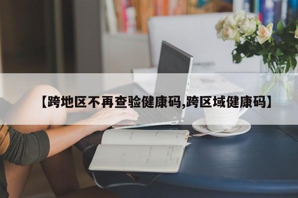 【跨地区不再查验健康码,跨区域健康码】