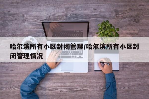 哈尔滨所有小区封闭管理/哈尔滨所有小区封闭管理情况