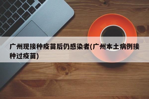 广州现接种疫苗后仍感染者(广州本土病例接种过疫苗)
