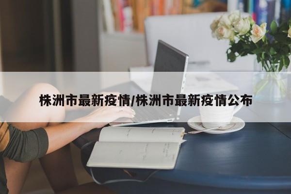株洲市最新疫情/株洲市最新疫情公布