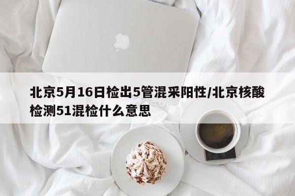 北京5月16日检出5管混采阳性/北京核酸检测51混检什么意思