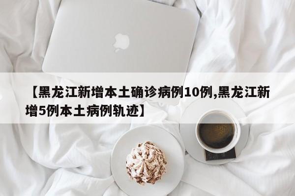 【黑龙江新增本土确诊病例10例,黑龙江新增5例本土病例轨迹】