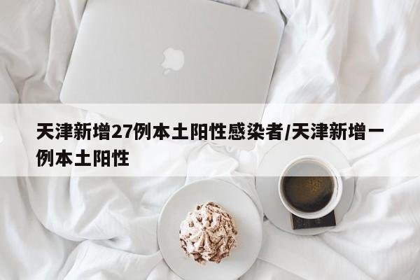天津新增27例本土阳性感染者/天津新增一例本土阳性