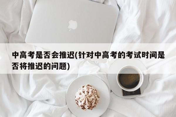 中高考是否会推迟(针对中高考的考试时间是否将推迟的问题)
