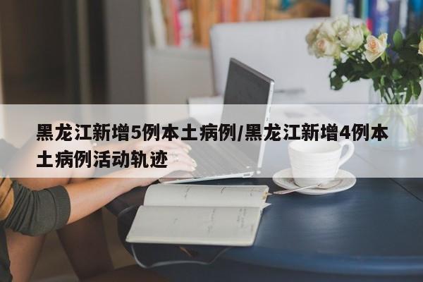 黑龙江新增5例本土病例/黑龙江新增4例本土病例活动轨迹