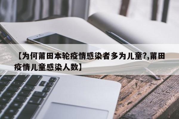 【为何莆田本轮疫情感染者多为儿童?,莆田疫情儿童感染人数】