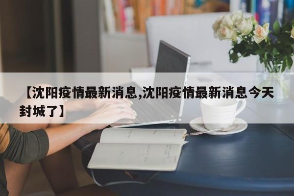 【沈阳疫情最新消息,沈阳疫情最新消息今天封城了】
