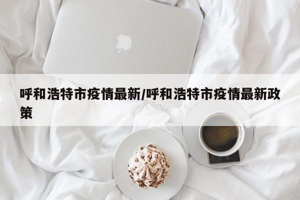 呼和浩特市疫情最新/呼和浩特市疫情最新政策